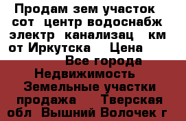 Продам зем.участок 12сот. центр.водоснабж. электр. канализац. 9км. от Иркутска  › Цена ­ 800 000 - Все города Недвижимость » Земельные участки продажа   . Тверская обл.,Вышний Волочек г.